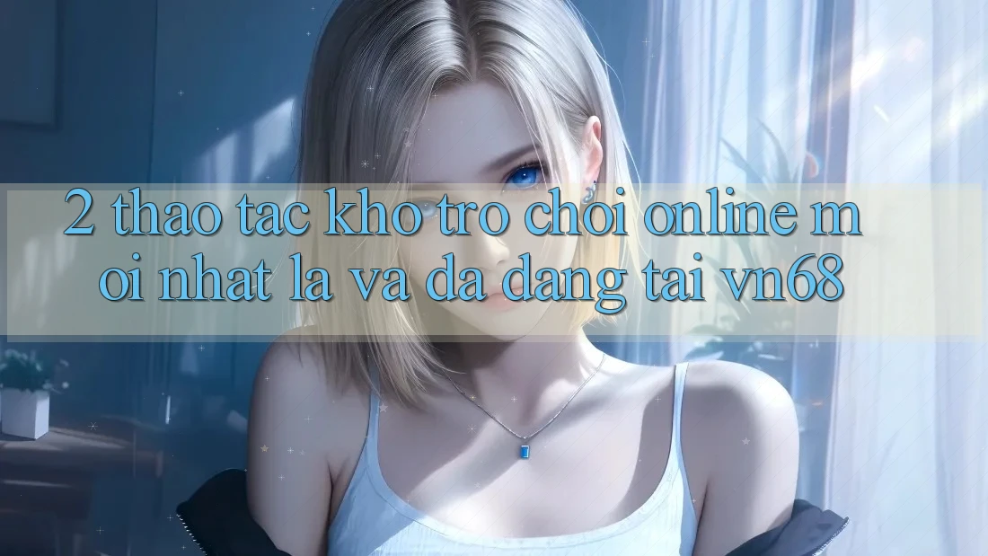 2. Thao tác Kho Trò chơi Online Mới nhất Lạ Và Đa Dạng Tại vn68