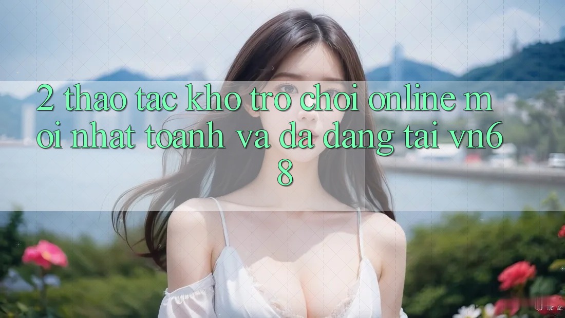 2. Thao tác Kho Trò chơi Online Mới nhất toanh Và Đa Dạng Tại vn68