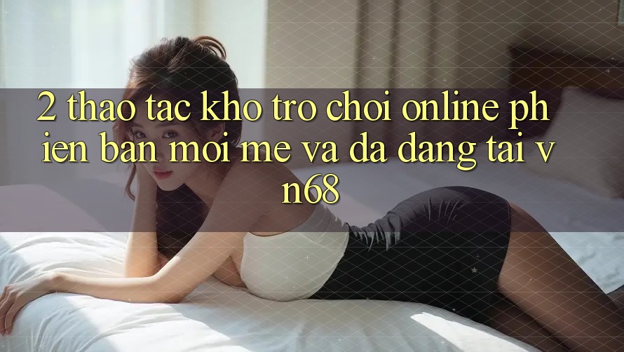 2. Thao tác Kho Trò chơi Online Phiên bản mới mẻ Và Đa Dạng Tại vn68 2. Thao tác Kho Trò chơi Online Phiên bản mới mẻ Và Đa Dạng Tại vn68