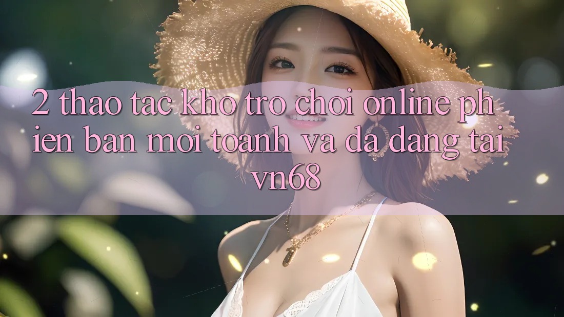 2. Thao tác Kho Trò chơi Online Phiên bản mới toanh Và Đa Dạng Tại vn68