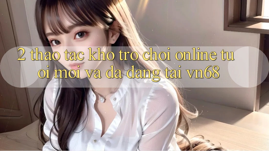 2. Thao tác Kho Trò chơi Online Tươi mới Và Đa Dạng Tại vn68