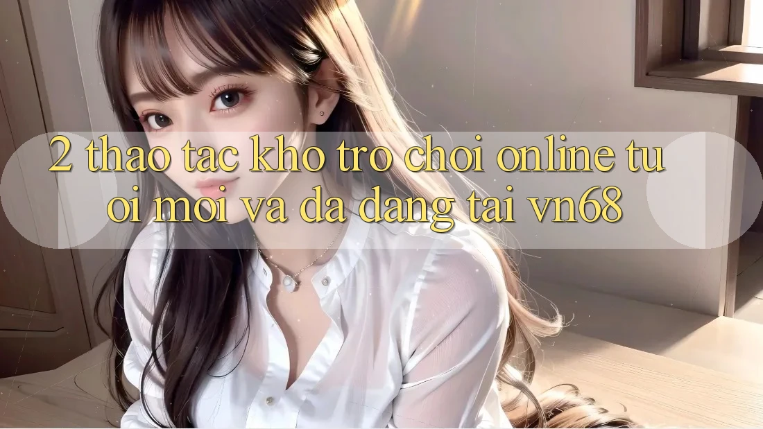2. Thao tác Kho Trò chơi Online Tươi mới Và Đa Dạng Tại vn68