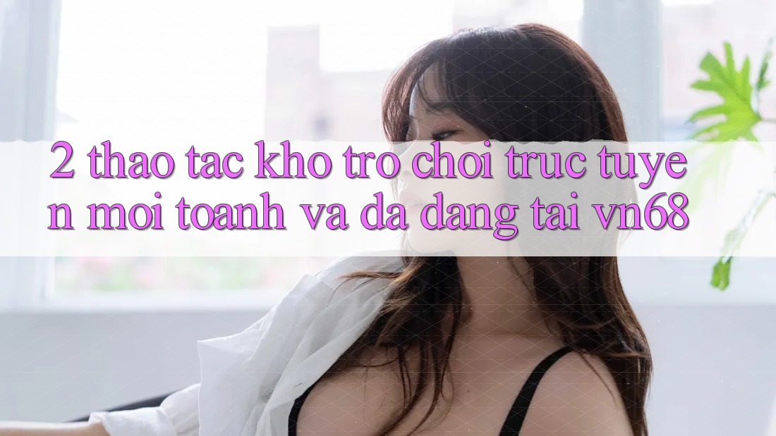 2. Thao tác Kho Trò chơi trực tuyến Mới toanh Và Đa Dạng Tại vn68