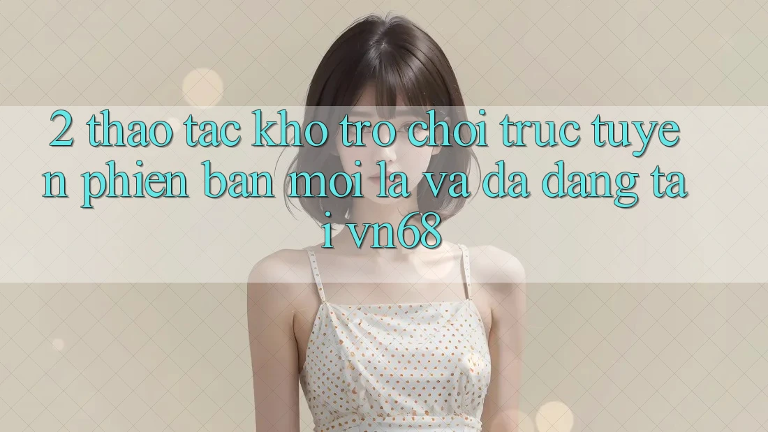 2. Thao tác Kho Trò chơi trực tuyến Phiên bản mới Lạ Và Đa Dạng Tại vn68