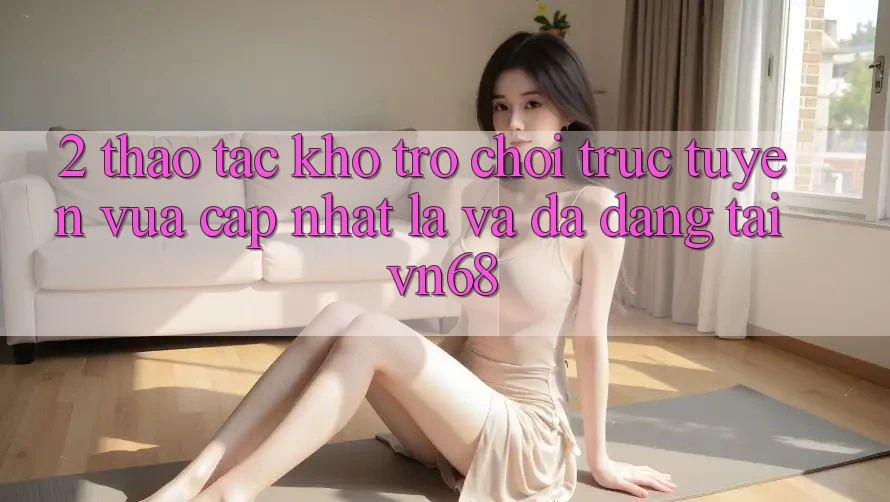 2. Thao tác Kho Trò chơi trực tuyến Vừa cập nhật Lạ Và Đa Dạng Tại vn68 2. Thao tác Kho Trò chơi trực tuyến Vừa cập nhật Lạ Và Đa Dạng Tại vn68