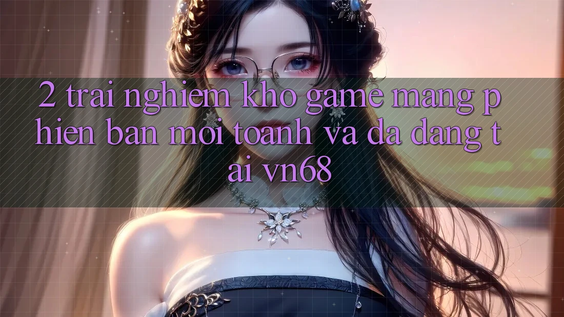 2. Trải nghiệm Kho Game mạng Phiên bản mới toanh Và Đa Dạng Tại vn68 2. Trải nghiệm Kho Game mạng Phiên bản mới toanh Và Đa Dạng Tại vn68