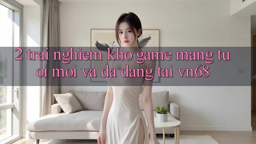 2. Trải nghiệm Kho Game mạng Tươi mới Và Đa Dạng Tại vn68