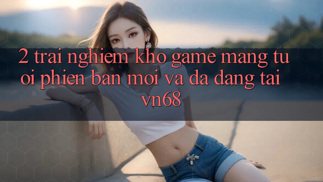 2. Trải nghiệm Kho Game mạng Tươi phiên bản mới Và Đa Dạng Tại vn68 2. Trải nghiệm Kho Game mạng Tươi phiên bản mới Và Đa Dạng Tại vn68