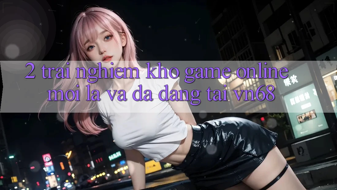 2. Trải nghiệm Kho Game Online Mới Lạ Và Đa Dạng Tại vn68