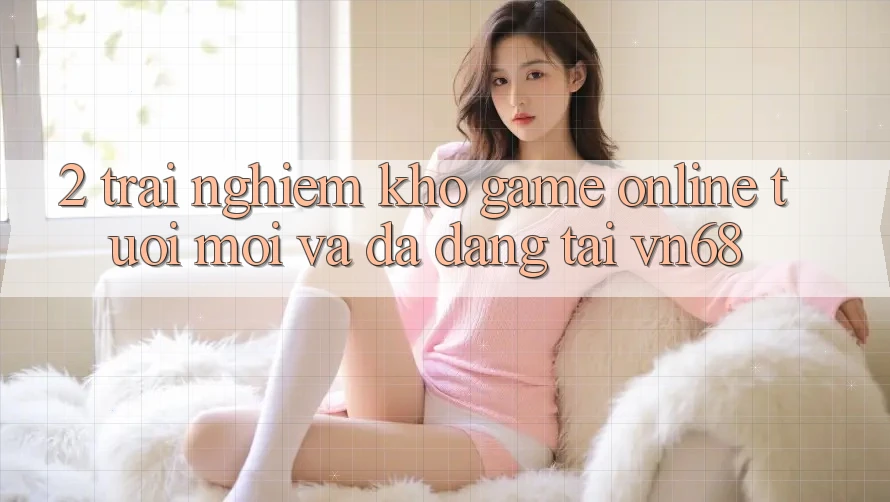 2. Trải nghiệm Kho Game Online Tươi mới Và Đa Dạng Tại vn68 2. Trải nghiệm Kho Game Online Tươi mới Và Đa Dạng Tại vn68