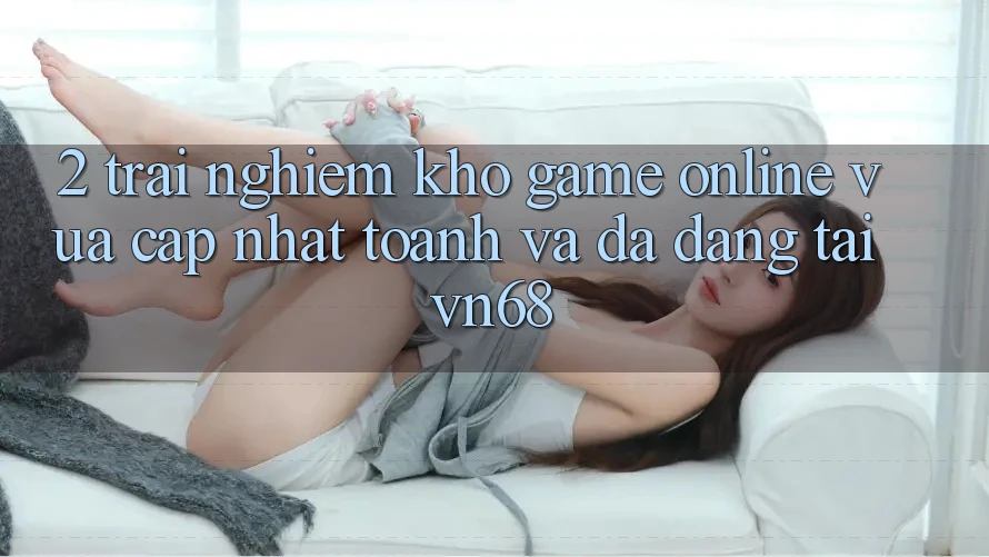 2. Trải nghiệm Kho Game Online Vừa cập nhật toanh Và Đa Dạng Tại vn68 2. Trải nghiệm Kho Game Online Vừa cập nhật toanh Và Đa Dạng Tại vn68