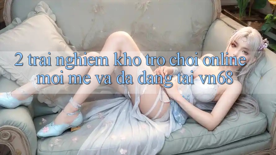 2. Trải nghiệm Kho Trò chơi Online Mới mẻ Và Đa Dạng Tại vn68