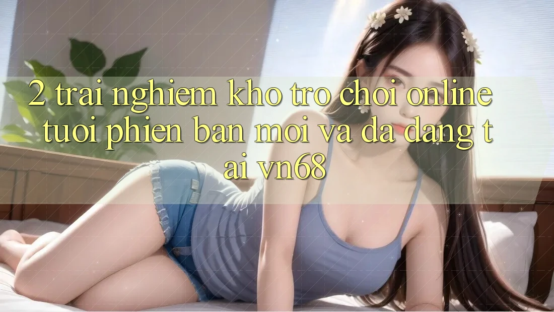 2. Trải nghiệm Kho Trò chơi Online Tươi phiên bản mới Và Đa Dạng Tại vn68