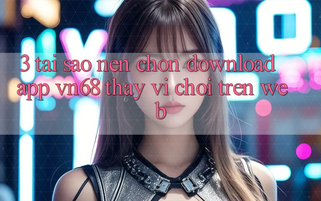 3. Tại Sao Nên Chọn Download App vn68 Thay Vì Chơi Trên Web?