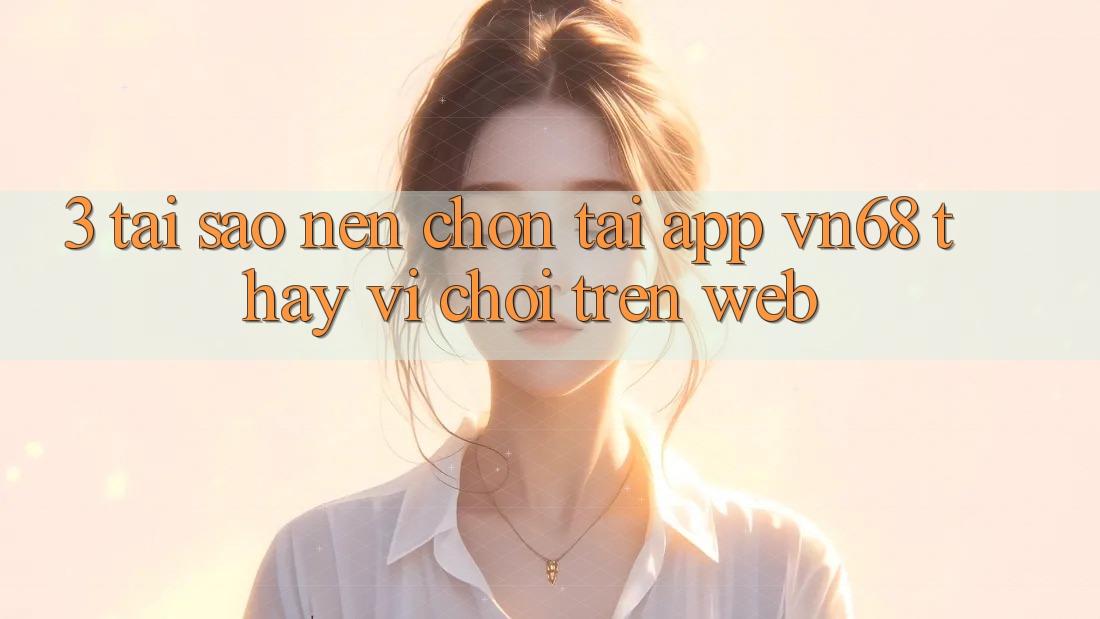 3. Tại Sao Nên Chọn Tải App vn68 Thay Vì Chơi Trên Web?