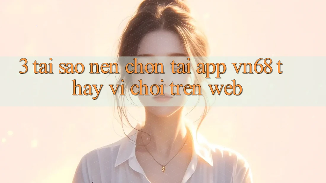 3. Tại Sao Nên Chọn Tải App vn68 Thay Vì Chơi Trên Web?