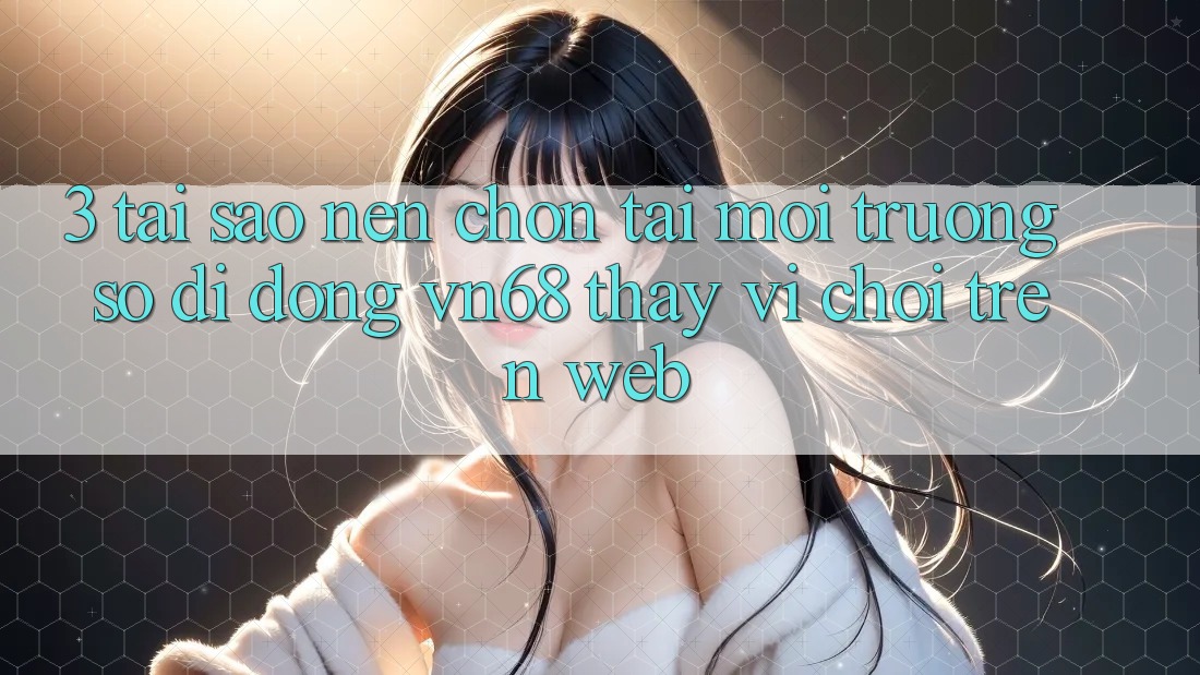 3. Tại Sao Nên Chọn Tải Môi trường số di động vn68 Thay Vì Chơi Trên Web?
