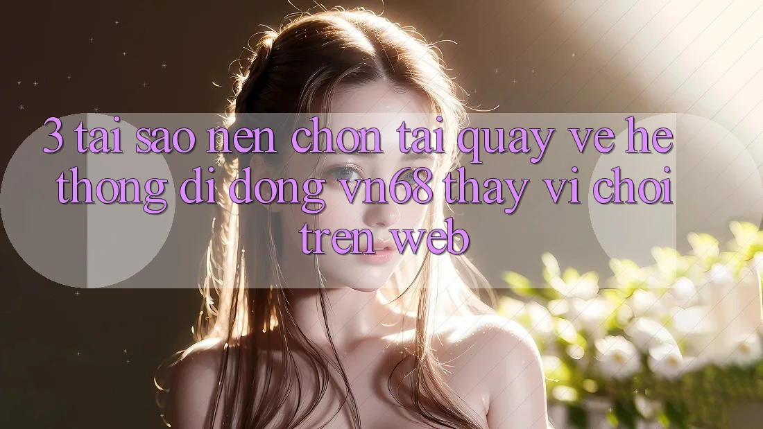3. Tại Sao Nên Chọn Tải quay về Hệ thống di động vn68 Thay Vì Chơi Trên Web?