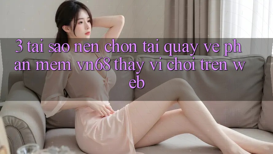 3. Tại Sao Nên Chọn Tải quay về Phần mềm vn68 Thay Vì Chơi Trên Web?