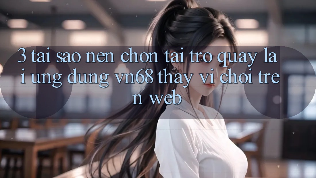 3. Tại Sao Nên Chọn Tải trở quay lại Ứng Dụng vn68 Thay Vì Chơi Trên Web?