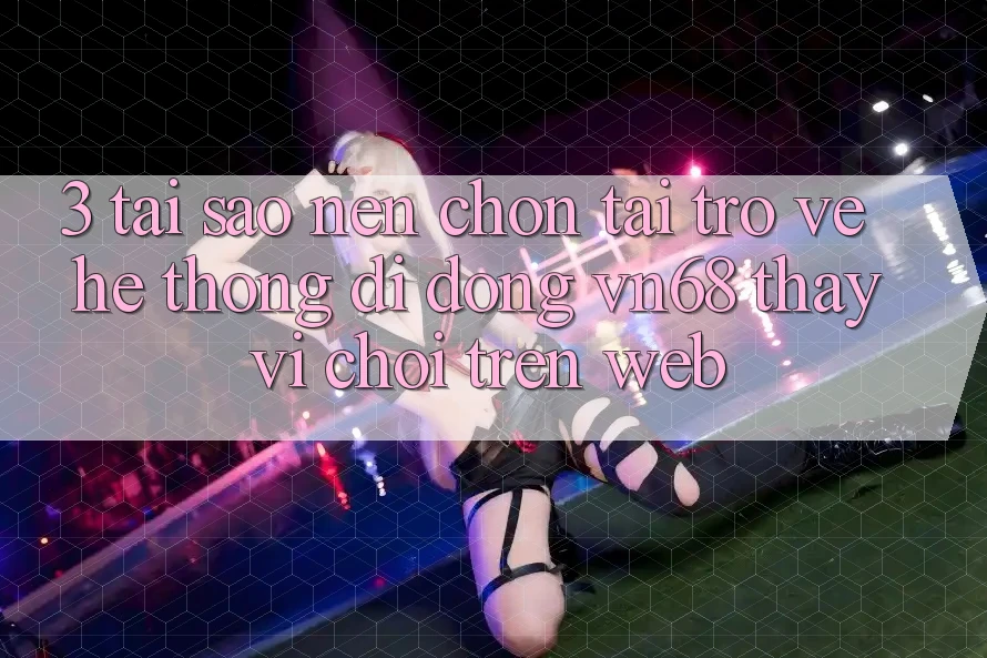 3. Tại Sao Nên Chọn Tải trở về Hệ thống di động vn68 Thay Vì Chơi Trên Web?