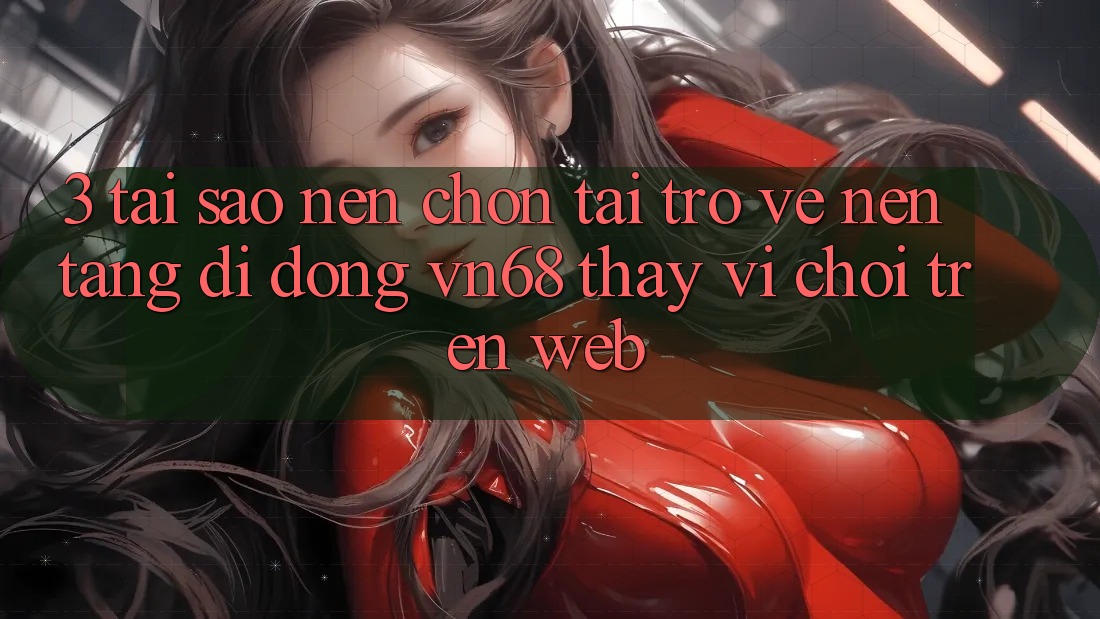 3. Tại Sao Nên Chọn Tải trở về Nền tảng di động vn68 Thay Vì Chơi Trên Web?