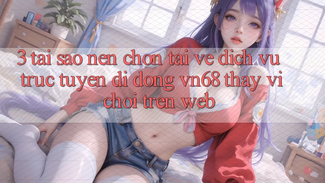 3. Tại Sao Nên Chọn Tải về Dịch vụ trực tuyến di động vn68 Thay Vì Chơi Trên Web?
