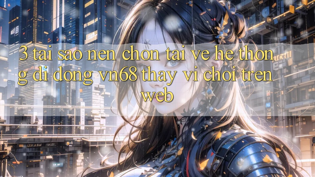 3. Tại Sao Nên Chọn Tải về Hệ thống di động vn68 Thay Vì Chơi Trên Web?