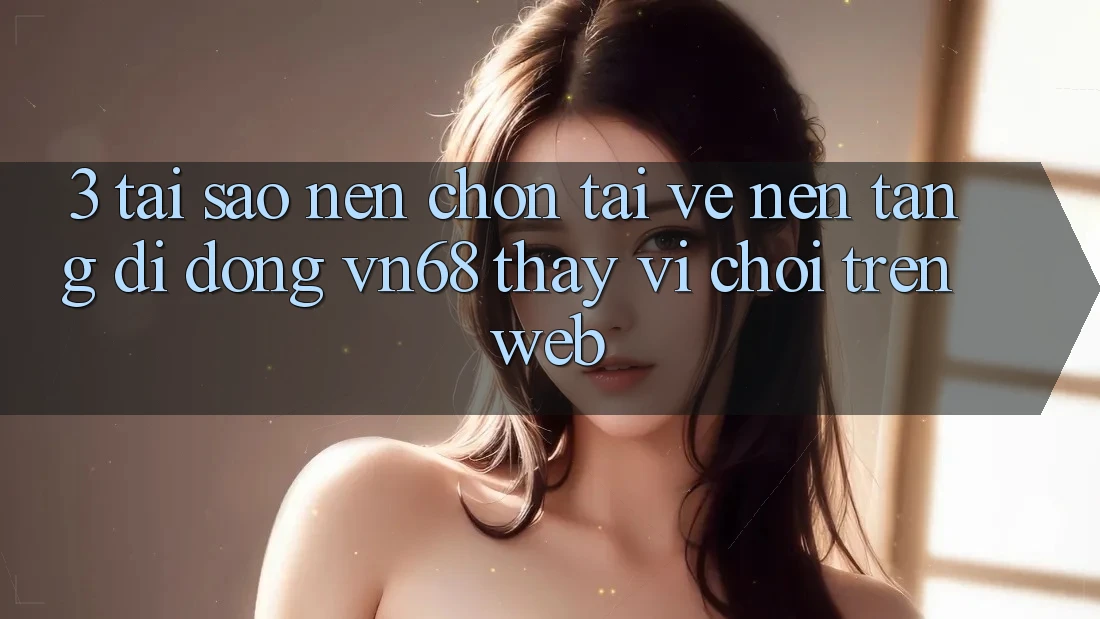 3. Tại Sao Nên Chọn Tải về Nền tảng di động vn68 Thay Vì Chơi Trên Web?