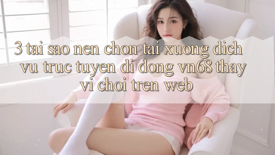 3. Tại Sao Nên Chọn Tải xuống Dịch vụ trực tuyến di động vn68 Thay Vì Chơi Trên Web?