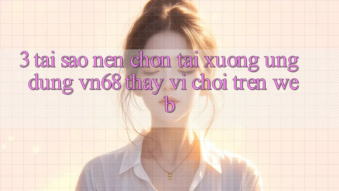 3. Tại Sao Nên Chọn Tải xuống Ứng Dụng vn68 Thay Vì Chơi Trên Web?