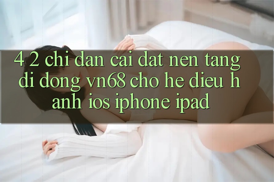 4. 2. Chỉ dẫn Cài đặt Nền tảng di động vn68 Cho Hệ Điều Hành iOS (iPhone/iPad) 4. 2. Chỉ dẫn Cài đặt Nền tảng di động vn68 Cho Hệ Điều Hành iOS (iPhone/iPad)