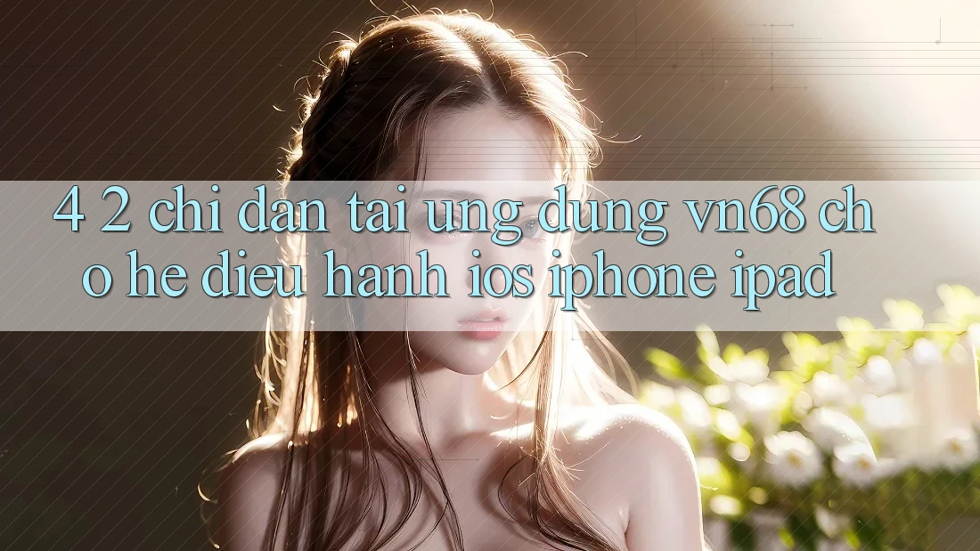 4. 2. Chỉ dẫn Tải Ứng dụng vn68 Cho Hệ Điều Hành iOS (iPhone/iPad) 4. 2. Chỉ dẫn Tải Ứng dụng vn68 Cho Hệ Điều Hành iOS (iPhone/iPad)
