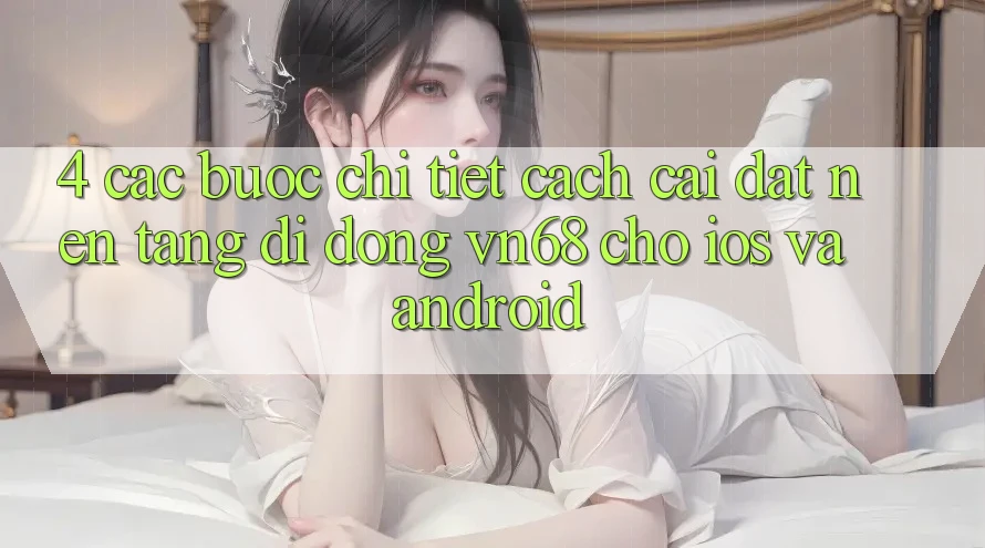 4. Các bước Chi Tiết Cách Cài đặt Nền tảng di động vn68 Cho iOS Và Android