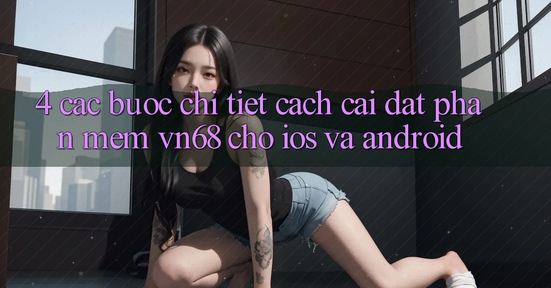 4. Các bước Chi Tiết Cách Cài đặt Phần mềm vn68 Cho iOS Và Android 4. Các bước Chi Tiết Cách Cài đặt Phần mềm vn68 Cho iOS Và Android