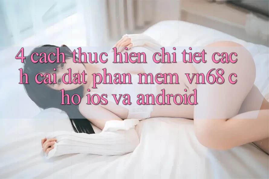 4. Cách thực hiện Chi Tiết Cách Cài đặt Phần mềm vn68 Cho iOS Và Android 4. Cách thực hiện Chi Tiết Cách Cài đặt Phần mềm vn68 Cho iOS Và Android