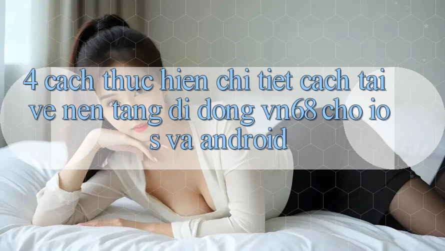 4. Cách thực hiện Chi Tiết Cách Tải về Nền tảng di động vn68 Cho iOS Và Android 4. Cách thực hiện Chi Tiết Cách Tải về Nền tảng di động vn68 Cho iOS Và Android