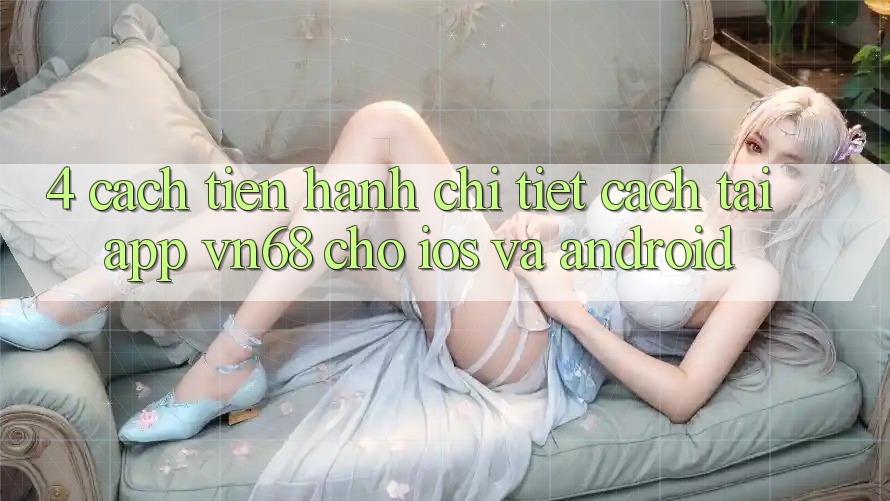 4. Cách tiến hành Chi Tiết Cách Tải App vn68 Cho iOS Và Android 4. Cách tiến hành Chi Tiết Cách Tải App vn68 Cho iOS Và Android