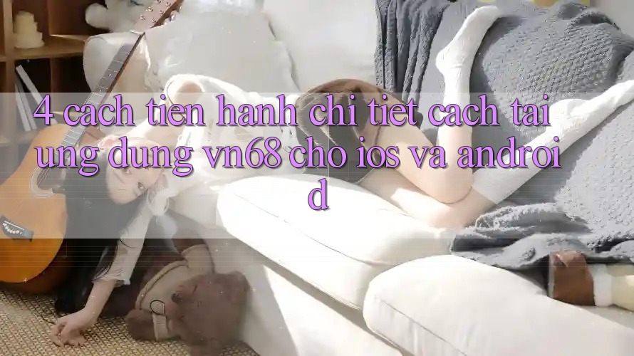 4. Cách tiến hành Chi Tiết Cách Tải Ứng Dụng vn68 Cho iOS Và Android 4. Cách tiến hành Chi Tiết Cách Tải Ứng Dụng vn68 Cho iOS Và Android