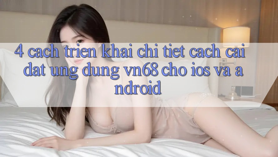 4. Cách triển khai Chi Tiết Cách Cài đặt Ứng Dụng vn68 Cho iOS Và Android 4. Cách triển khai Chi Tiết Cách Cài đặt Ứng Dụng vn68 Cho iOS Và Android