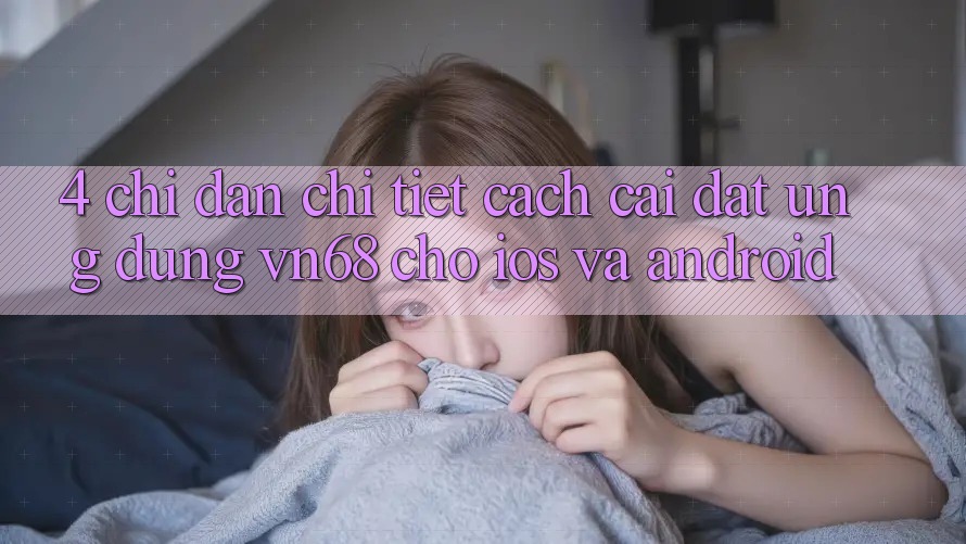 4. Chỉ dẫn Chi Tiết Cách Cài đặt Ứng Dụng vn68 Cho iOS Và Android