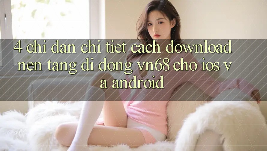 4. Chỉ dẫn Chi Tiết Cách Download Nền tảng di động vn68 Cho iOS Và Android