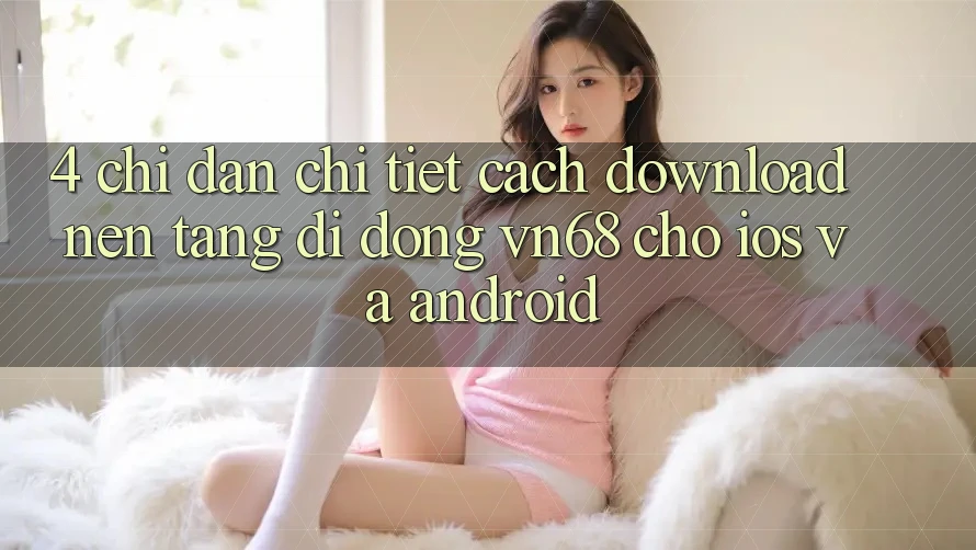 4. Chỉ dẫn Chi Tiết Cách Download Nền tảng di động vn68 Cho iOS Và Android