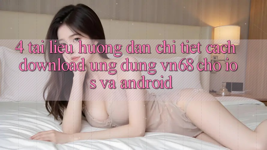 4. Tài liệu hướng dẫn Chi Tiết Cách Download Ứng Dụng vn68 Cho iOS Và Android 4. Tài liệu hướng dẫn Chi Tiết Cách Download Ứng Dụng vn68 Cho iOS Và Android