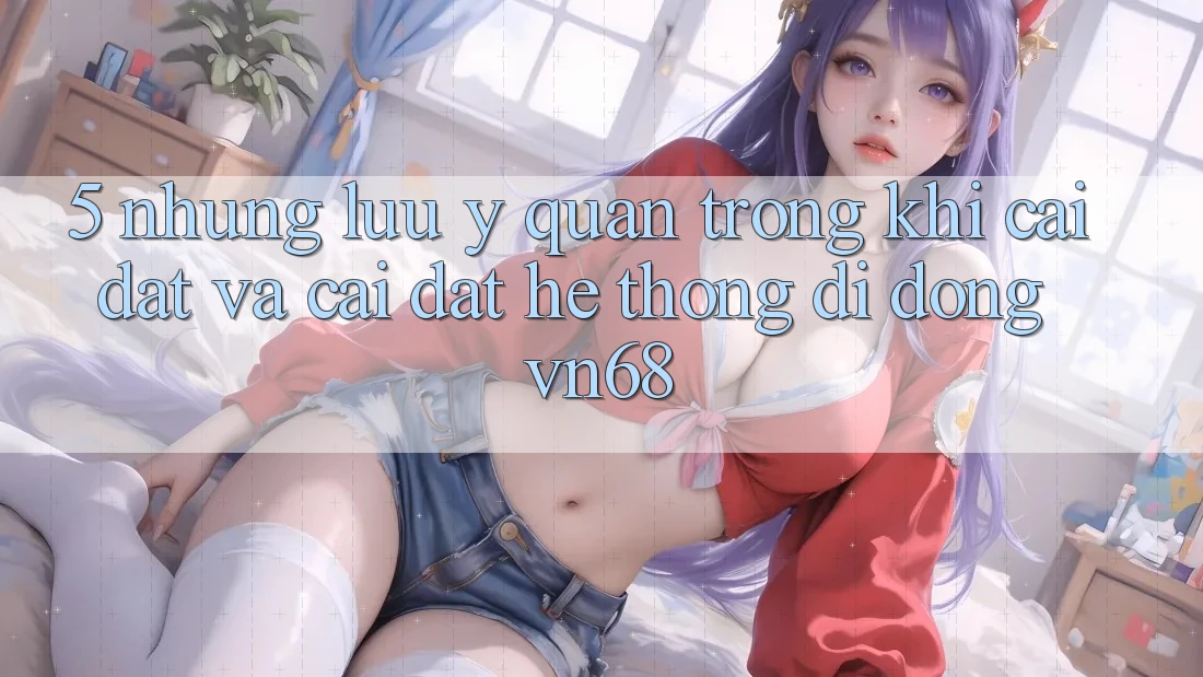 5. Những Lưu Ý Quan Trọng Khi Cài đặt Và Cài Đặt Hệ thống di động vn68 5. Những Lưu Ý Quan Trọng Khi Cài đặt Và Cài Đặt Hệ thống di động vn68