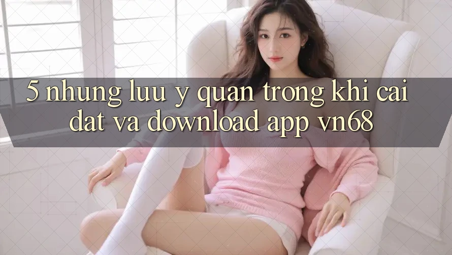 5. Những Lưu Ý Quan Trọng Khi Cài đặt Và Download App vn68 5. Những Lưu Ý Quan Trọng Khi Cài đặt Và Download App vn68
