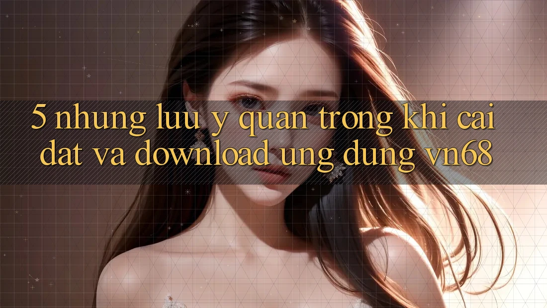5. Những Lưu Ý Quan Trọng Khi Cài đặt Và Download Ứng Dụng vn68