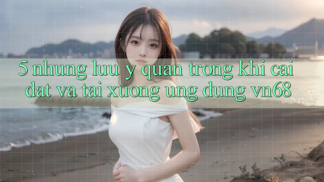 5. Những Lưu Ý Quan Trọng Khi Cài đặt Và Tải xuống Ứng Dụng vn68 5. Những Lưu Ý Quan Trọng Khi Cài đặt Và Tải xuống Ứng Dụng vn68