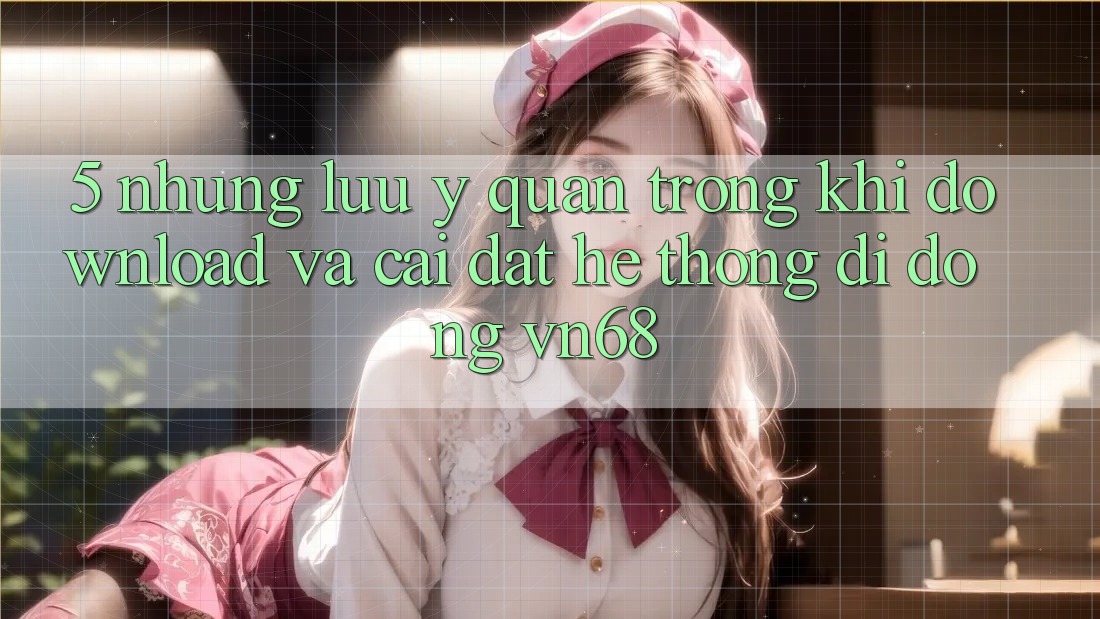 5. Những Lưu Ý Quan Trọng Khi Download Và Cài Đặt Hệ thống di động vn68 5. Những Lưu Ý Quan Trọng Khi Download Và Cài Đặt Hệ thống di động vn68