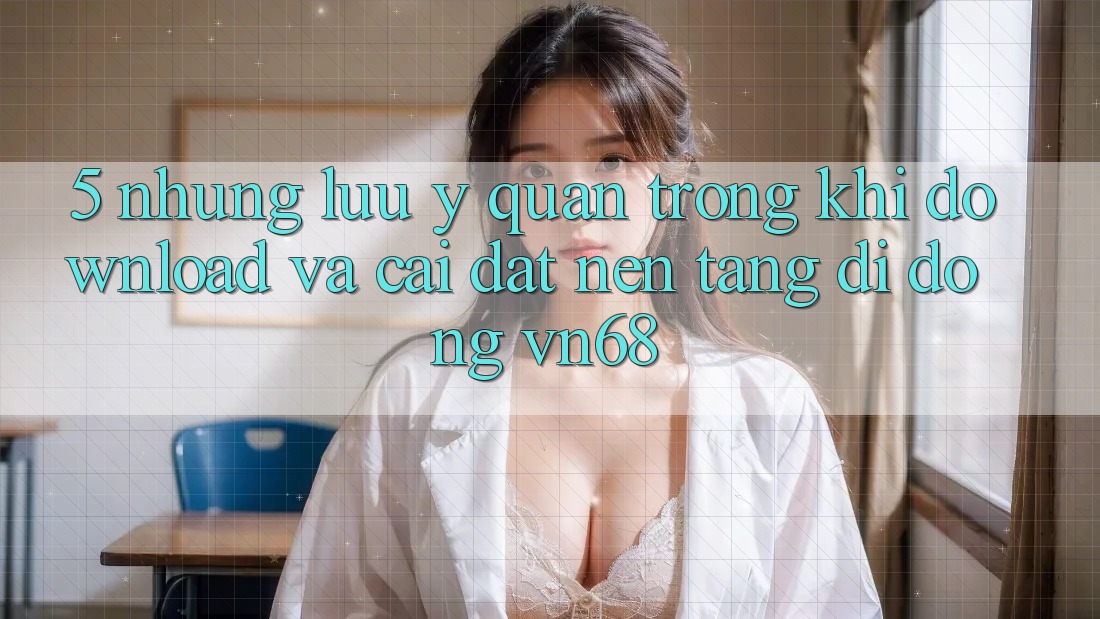 5. Những Lưu Ý Quan Trọng Khi Download Và Cài Đặt Nền tảng di động vn68